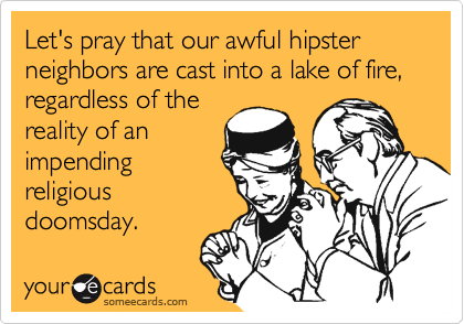 Let's pray that our awful hipster neighbors are cast into a lake of fire, regardless of the
reality of an
impending
religious
doomsday.