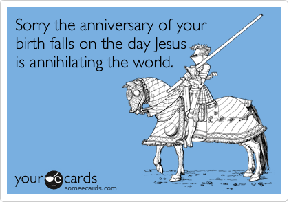 Sorry the anniversary of your
birth falls on the day Jesus
is annihilating the world.
