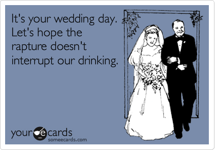 It's your wedding day.
Let's hope the
rapture doesn't
interrupt our drinking.