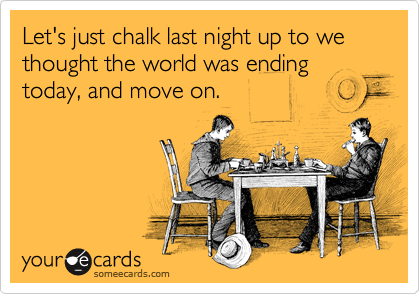 Let's just chalk last night up to we thought the world was ending today, and move on.