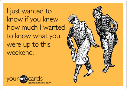 I just wanted to
know if you knew
how much I wanted
to know what you
were up to this
weekend.