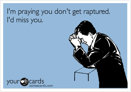 I'm praying you don't get raptured. I'd miss you. 