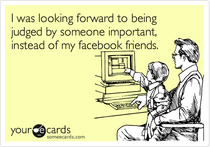I was looking forward to being judged by someone important,
instead of my facebook friends. 