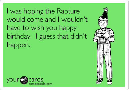 I was hoping the Rapture
would come and I wouldn't
have to wish you happy
birthday.  I guess that didn't
happen.