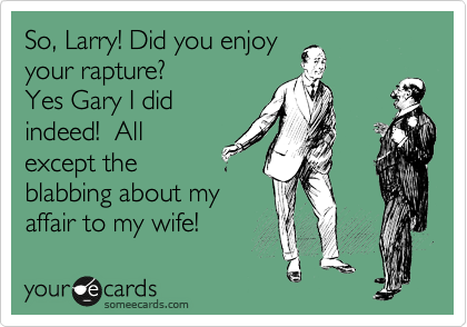 So, Larry! Did you enjoy
your rapture?
Yes Gary I did
indeed!  All
except the
blabbing about my
affair to my wife! 
