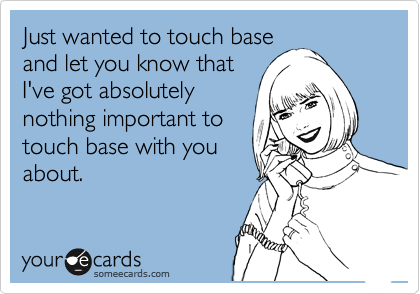 Just wanted to touch base
and let you know that
I've got absolutely
nothing important to
touch base with you
about.