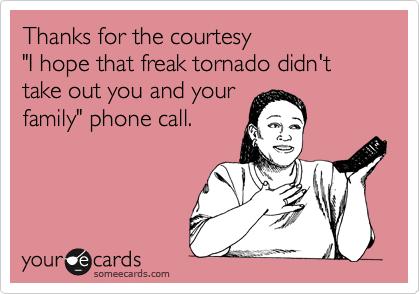 Thanks for the courtesy 
"I hope that freak tornado didn't take out you and your 
family" phone call.