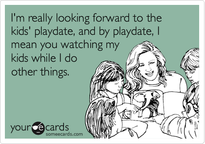 I'm really looking forward to the kids' playdate, and by playdate, I mean you watching my
kids while I do
other things.
