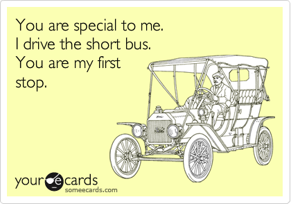 You are special to me.
I drive the short bus.
You are my first
stop.