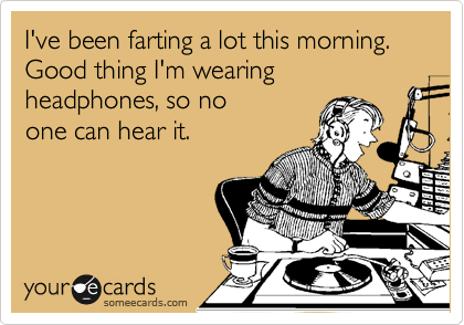 I've been farting a lot this morning. Good thing I'm wearing headphones, so no 
one can hear it.