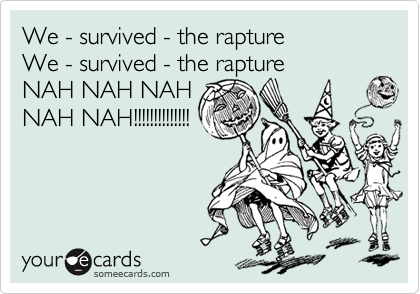 We - survived - the rapture
We - survived - the rapture
NAH NAH NAH
NAH NAH!!!!!!!!!!!!!!