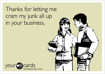 Thanks for letting me 
cram my junk all up 
in your business.