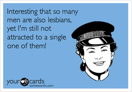 Interesting that so many
men are also lesbians,
yet I'm still not 
attracted to a single
one of them! 
