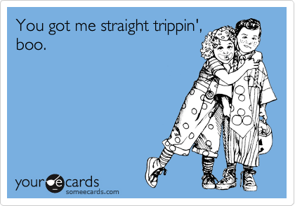 You got me straight trippin',
boo.