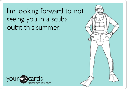 I'm looking forward to not
seeing you in a scuba
outfit this summer.