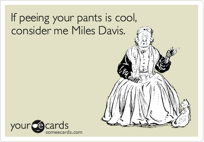 If peeing your pants is cool, consider me Miles Davis.