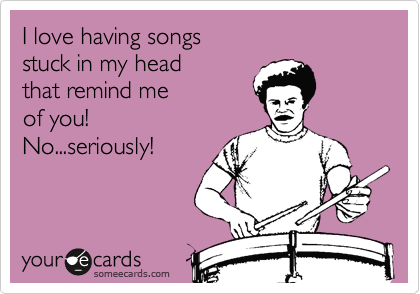 I love having songs 
stuck in my head 
that remind me 
of you! 
No...seriously!