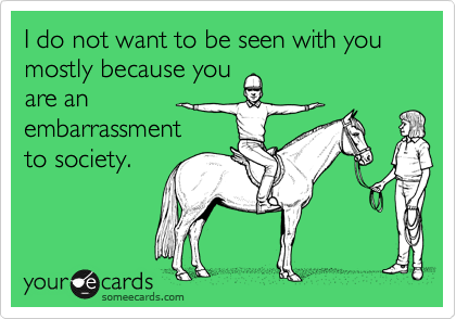 I do not want to be seen with you mostly because you
are an
embarrassment
to society. 
