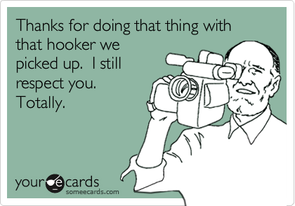 Thanks for doing that thing with that hooker we
picked up.  I still
respect you. 
Totally.
