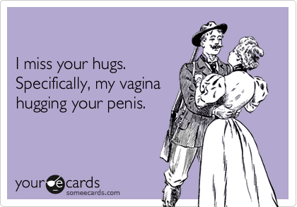 

I miss your hugs. 
Specifically, my vagina
hugging your penis.