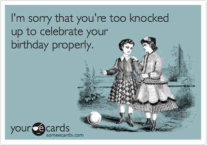 I'm sorry that you're too knocked up to celebrate your
birthday properly.