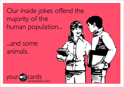 Our inside jokes offend the  majority of the
human population...

...and some
animals.