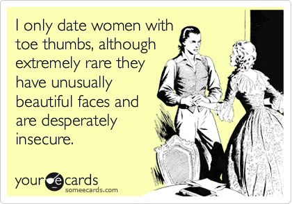 I only date women with
toe thumbs, although
extremely rare they
have unusually
beautiful faces and 
are desperately
insecure. 