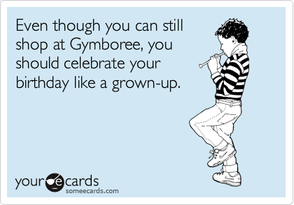 Even though you can still 
shop at Gymboree, you
should celebrate your
birthday like a grown-up.