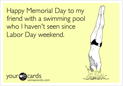 Happy Memorial Day to my
friend with a swimming pool 
who I haven't seen since
Labor Day weekend.