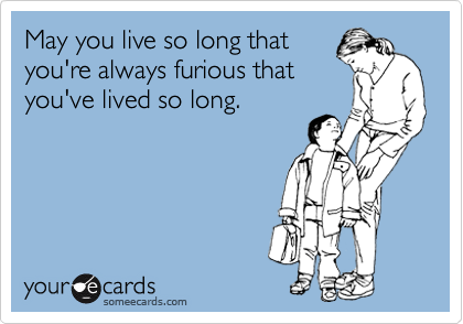 May you live so long that
you're always furious that
you've lived so long.