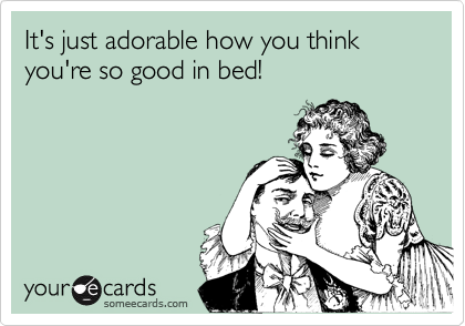 It's just adorable how you think you're so good in bed!