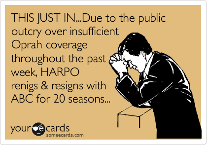THIS JUST IN...Due to the public outcry over insufficient
Oprah coverage
throughout the past
week, HARPO
renigs & resigns with
ABC for 20 seasons...
