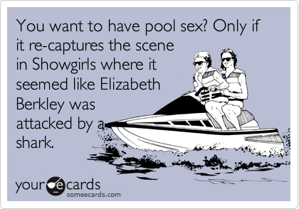You want to have pool sex? Only if it re-captures the scene
in Showgirls where it
seemed like Elizabeth
Berkley was
attacked by a
shark. 