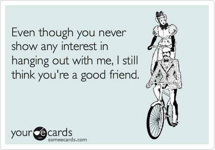 
Even though you never
show any interest in
hanging out with me, I still
think you're a good friend.