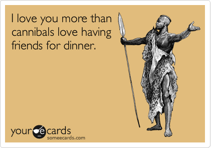 I love you more than
cannibals love having
friends for dinner.
