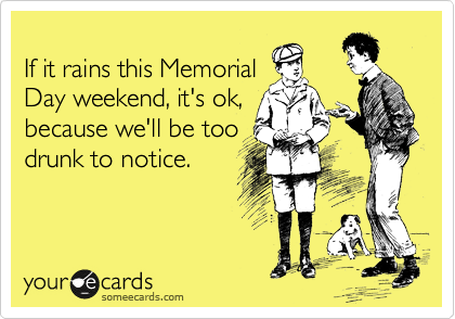 
If it rains this Memorial
Day weekend, it's ok,
because we'll be too
drunk to notice.
