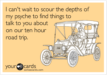 I can't wait to scour the depths of my psyche to find things to
talk to you about
on our ten hour
road trip.