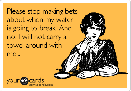 Please stop making bets
about when my water
is going to break. And
no, I will not carry a
towel around with
me...