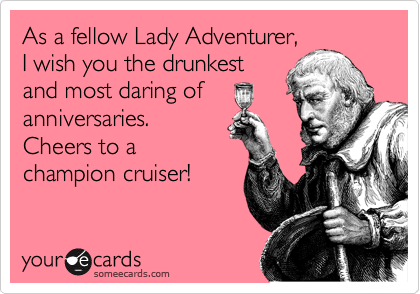 As a fellow Lady Adventurer,
I wish you the drunkest
and most daring of
anniversaries.
Cheers to a
champion cruiser!