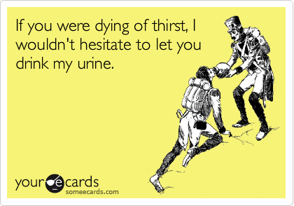 If you were dying of thirst, I
wouldn't hesitate to let you
drink my urine.