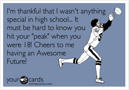 I'm thankful that I wasn't anything
special in high school... It
must be hard to know you
hit your "peak" when you
were 18! Cheers to me
having an Awesome 
Future!
