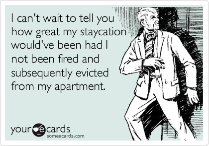 I can't wait to tell you
how great my staycation
would've been had I
not been fired and 
subsequently evicted
from my apartment.