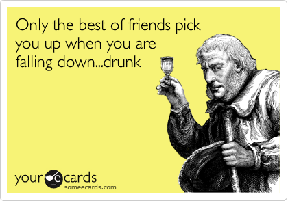Only the best of friends pick
you up when you are
falling down...drunk 