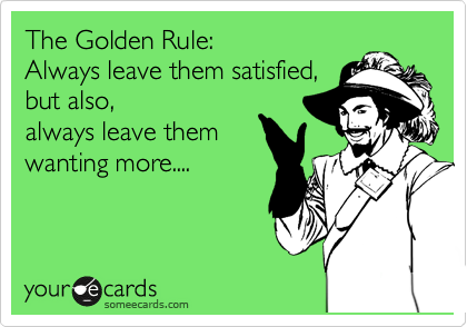 The Golden Rule:
Always leave them satisfied,
but also,
always leave them 
wanting more....
