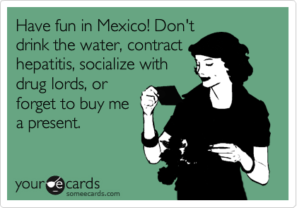 Have fun in Mexico! Don't
drink the water, contract
hepatitis, socialize with
drug lords, or
forget to buy me
a present.