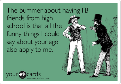 The bummer about having FB
friends from high
school is that all the
funny things I could
say about your age
also apply to me.