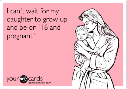 I can't wait for my
daughter to grow up
and be on "16 and
pregnant."
