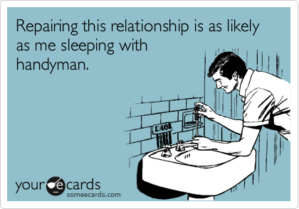 Repairing this relationship is as likely as me sleeping with
handyman.