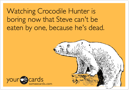 Watching Crocodile Hunter is boring now that Steve can't be eaten by one, because he's dead.