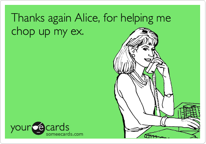 Thanks again Alice, for helping me chop up my ex.